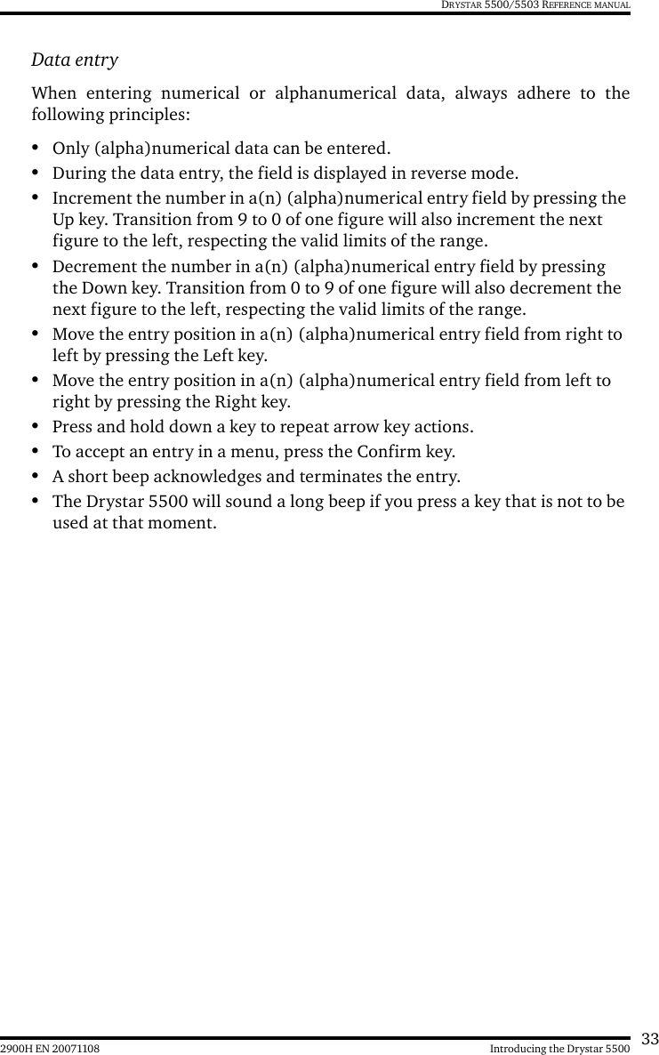 332900H EN 20071108 Introducing the Drystar 5500DRYSTAR 5500/5503 REFERENCE MANUALData entryWhen entering numerical or alphanumerical data, always adhere to thefollowing principles:•Only (alpha)numerical data can be entered.•During the data entry, the field is displayed in reverse mode.•Increment the number in a(n) (alpha)numerical entry field by pressing the Up key. Transition from 9 to 0 of one figure will also increment the next figure to the left, respecting the valid limits of the range.•Decrement the number in a(n) (alpha)numerical entry field by pressing the Down key. Transition from 0 to 9 of one figure will also decrement the next figure to the left, respecting the valid limits of the range.•Move the entry position in a(n) (alpha)numerical entry field from right to left by pressing the Left key.•Move the entry position in a(n) (alpha)numerical entry field from left to right by pressing the Right key.•Press and hold down a key to repeat arrow key actions.•To accept an entry in a menu, press the Confirm key.•A short beep acknowledges and terminates the entry.•The Drystar 5500 will sound a long beep if you press a key that is not to be used at that moment.