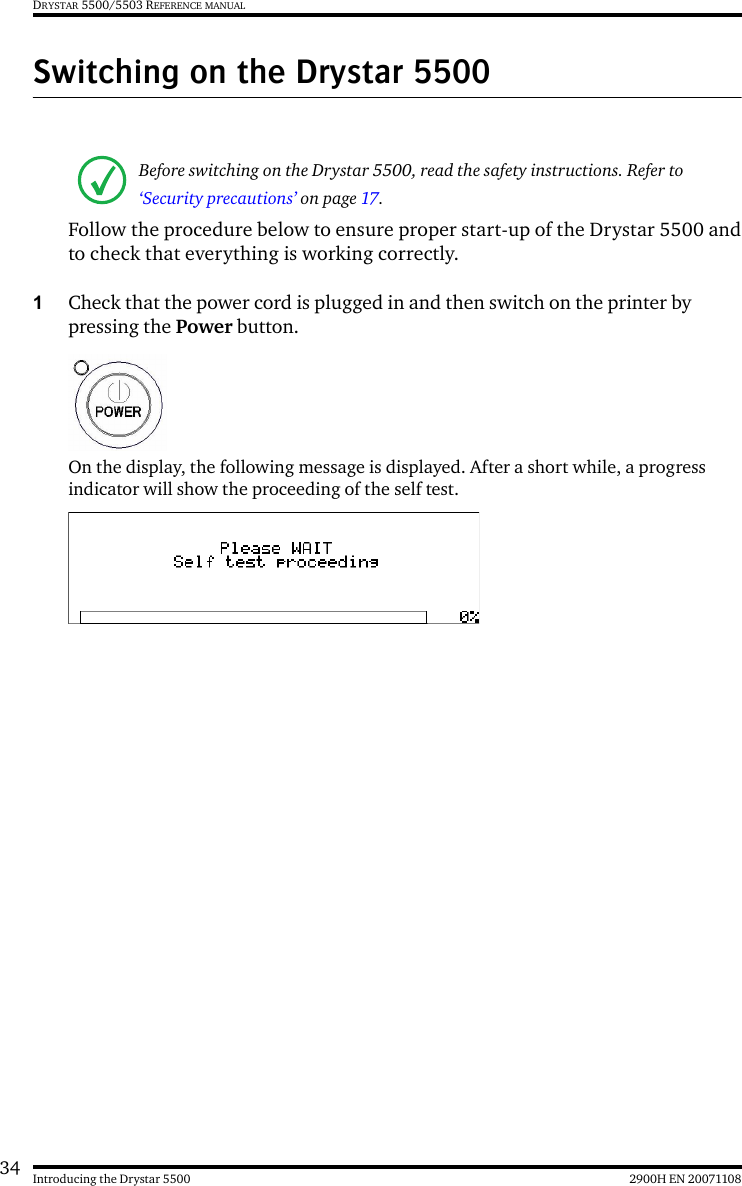 34 2900H EN 20071108Introducing the Drystar 5500DRYSTAR 5500/5503 REFERENCE MANUALSwitching on the Drystar 5500Follow the procedure below to ensure proper start-up of the Drystar 5500 andto check that everything is working correctly.1Check that the power cord is plugged in and then switch on the printer by pressing the Power button.On the display, the following message is displayed. After a short while, a progress indicator will show the proceeding of the self test.Before switching on the Drystar 5500, read the safety instructions. Refer to ‘Security precautions’ on page 17.
