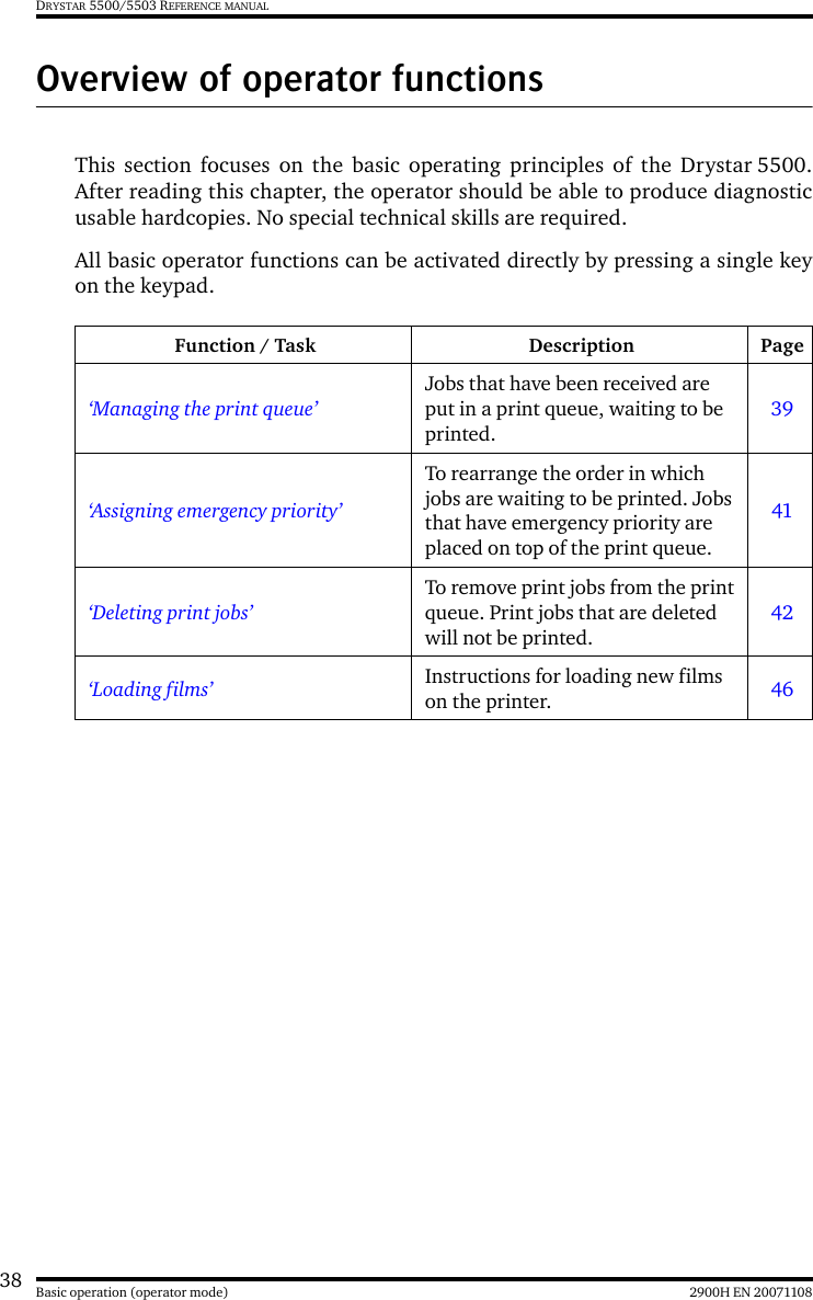 38 2900H EN 20071108Basic operation (operator mode)DRYSTAR 5500/5503 REFERENCE MANUALOverview of operator functionsThis section focuses on the basic operating principles of the Drystar 5500.After reading this chapter, the operator should be able to produce diagnosticusable hardcopies. No special technical skills are required.All basic operator functions can be activated directly by pressing a single keyon the keypad.Function / Task Description Page‘Managing the print queue’Jobs that have been received are put in a print queue, waiting to be printed.39‘Assigning emergency priority’To rearrange the order in which jobs are waiting to be printed. Jobs that have emergency priority are placed on top of the print queue.41‘Deleting print jobs’To remove print jobs from the print queue. Print jobs that are deleted will not be printed.42‘Loading films’ Instructions for loading new films on the printer. 46