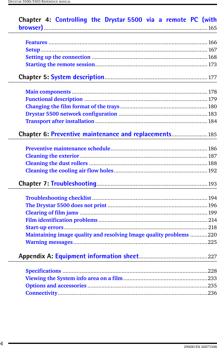 42900H EN 20071108DRYSTAR 5500/5503 REFERENCE MANUALChapter 4: Controlling the Drystar 5500 via a remote PC (withbrowser)......................................................................................................... 165Features ......................................................................................................166Setup........................................................................................................... 167Setting up the connection .......................................................................... 168Starting the remote session........................................................................ 173Chapter 5: System description.................................................................. 177Main components ....................................................................................... 178Functional description ............................................................................... 179Changing the film format of the trays........................................................180Drystar 5500 network configuration .........................................................183Transport after installation ........................................................................184Chapter 6: Preventive maintenance and replacements.......................185Preventive maintenance schedule..............................................................186Cleaning the exterior.................................................................................. 187Cleaning the dust rollers ............................................................................188Cleaning the cooling air flow holes............................................................192Chapter 7: Troubleshooting....................................................................... 193Troubleshooting checklist .......................................................................... 194The Drystar 5500 does not print ................................................................ 196Clearing of film jams .................................................................................. 199Film identification problems ...................................................................... 214Start-up errors............................................................................................ 218Maintaining image quality and resolving Image quality problems ...........220Warning messages......................................................................................225Appendix A: Equipment information sheet............................................227Specifications .............................................................................................228Viewing the System info area on a film......................................................233Options and accessories .............................................................................235Connectivity................................................................................................236