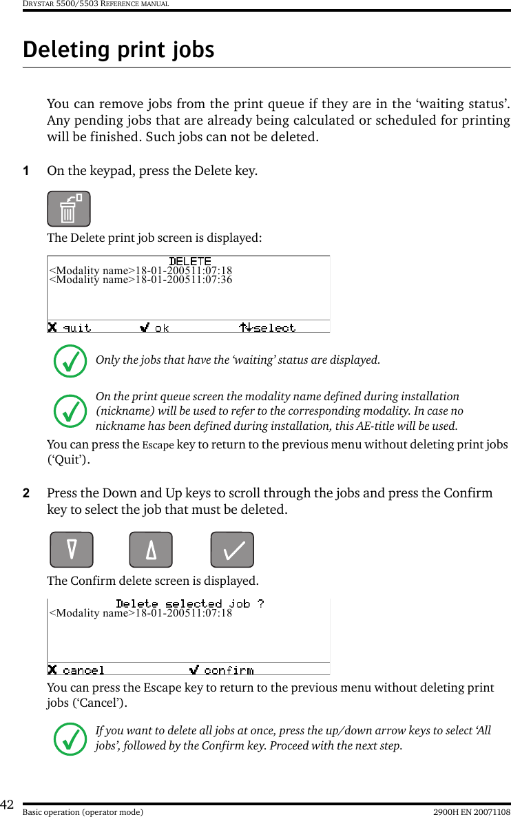 42 2900H EN 20071108Basic operation (operator mode)DRYSTAR 5500/5503 REFERENCE MANUALDeleting print jobsYou can remove jobs from the print queue if they are in the ‘waiting status’.Any pending jobs that are already being calculated or scheduled for printingwill be finished. Such jobs can not be deleted.1On the keypad, press the Delete key.The Delete print job screen is displayed:You can press the Escape key to return to the previous menu without deleting print jobs (‘Quit’).2Press the Down and Up keys to scroll through the jobs and press the Confirm key to select the job that must be deleted.The Confirm delete screen is displayed.You can press the Escape key to return to the previous menu without deleting print jobs (‘Cancel’).Only the jobs that have the ‘waiting’ status are displayed.On the print queue screen the modality name defined during installation (nickname) will be used to refer to the corresponding modality. In case no nickname has been defined during installation, this AE-title will be used.If you want to delete all jobs at once, press the up/down arrow keys to select ‘All jobs’, followed by the Confirm key. Proceed with the next step.&lt;Modality name&gt;18-01-200511:07:18&lt;Modality name&gt;18-01-200511:07:36&lt;Modality name&gt;18-01-200511:07:18