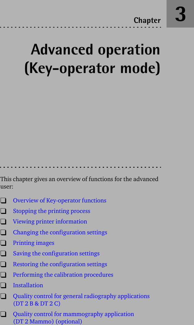 Advanced operation(Key-operator mode)This chapter gives an overview of functions for the advanced user:TOverview of Key-operator functionsTStopping the printing processTViewing printer informationTChanging the configuration settingsTPrinting imagesTSaving the configuration settingsTRestoring the configuration settingsTPerforming the calibration proceduresTInstallationTQuality control for general radiography applications (DT 2 B &amp; DT 2 C)TQuality control for mammography application (DT 2 Mammo) (optional)Chapter 3