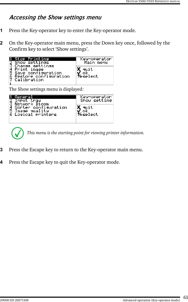 612900H EN 20071108 Advanced operation (Key-operator mode)DRYSTAR 5500/5503 REFERENCE MANUALAccessing the Show settings menu1Press the Key-operator key to enter the Key-operator mode.2On the Key-operator main menu, press the Down key once, followed by the Confirm key to select ‘Show settings’.The Show settings menu is displayed:3Press the Escape key to return to the Key-operator main menu.4Press the Escape key to quit the Key-operator mode.This menu is the starting point for viewing printer information.
