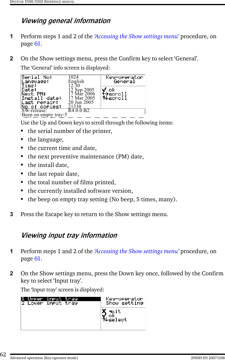 62 2900H EN 20071108Advanced operation (Key-operator mode)DRYSTAR 5500/5503 REFERENCE MANUALViewing general information1Perform steps 1 and 2 of the ‘Accessing the Show settings menu’ procedure, on page 61.2On the Show settings menu, press the Confirm key to select ‘General’.The ‘General’ info screen is displayed:Use the Up and Down keys to scroll through the following items:•the serial number of the printer,•the language,•the current time and date, •the next preventive maintenance (PM) date,•the install date,•the last repair date,•the total number of films printed,•the currently installed software version,•the beep on empty tray setting (No beep, 5 times, many).3Press the Escape key to return to the Show settings menu.Viewing input tray information1Perform steps 1 and 2 of the ‘Accessing the Show settings menu’ procedure, on page 61.2On the Show settings menu, press the Down key once, followed by the Confirm key to select ‘Input tray’.The ‘Input tray’ screen is displayed:1024English12.3012 Sep 200517 Mar 200617 Mar 200520 Jun 200521330SW-release: R4.0.0 B2Beep on empty tray:5