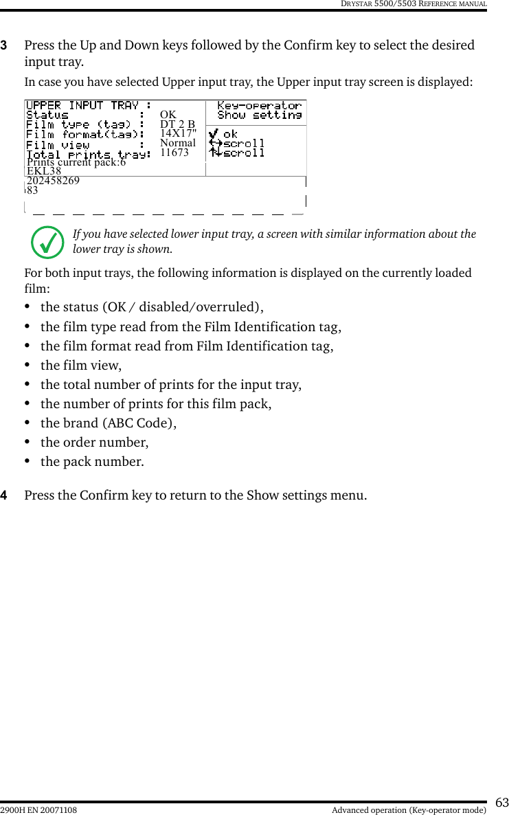632900H EN 20071108 Advanced operation (Key-operator mode)DRYSTAR 5500/5503 REFERENCE MANUAL3Press the Up and Down keys followed by the Confirm key to select the desired input tray.In case you have selected Upper input tray, the Upper input tray screen is displayed:For both input trays, the following information is displayed on the currently loaded film:•the status (OK / disabled/overruled),•the film type read from the Film Identification tag,•the film format read from Film Identification tag,•the film view,•the total number of prints for the input tray,•the number of prints for this film pack,•the brand (ABC Code),•the order number,•the pack number.4Press the Confirm key to return to the Show settings menu.If you have selected lower input tray, a screen with similar information about the lower tray is shown.OKDT 2 B14X17&quot;Normal11673Prints current pack:6EKL3820245826983