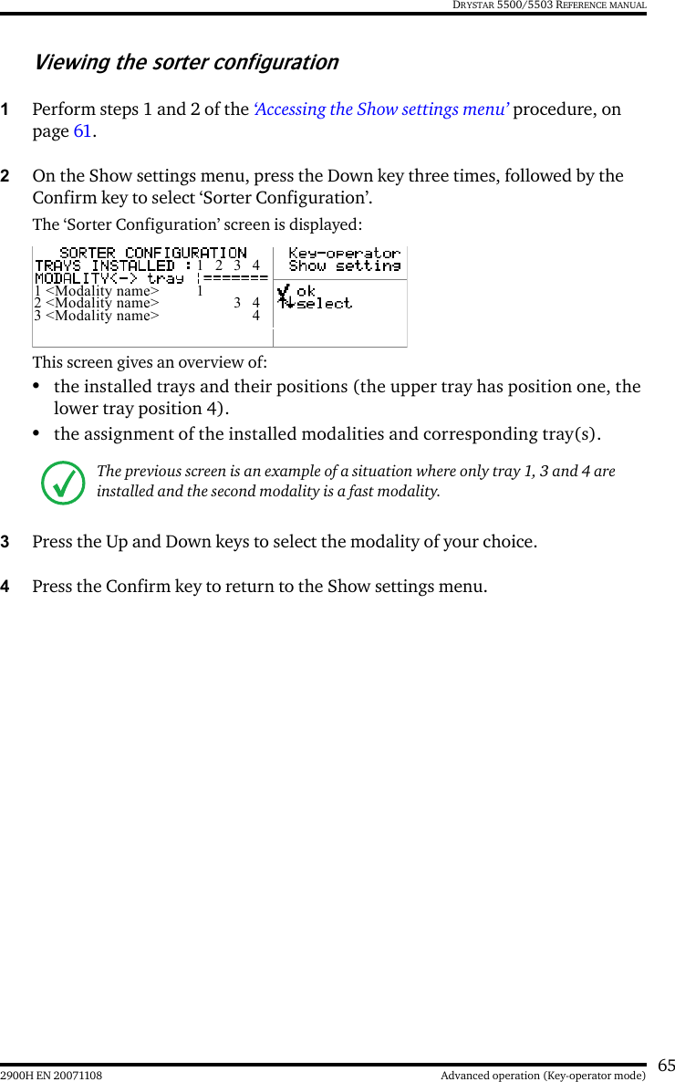 652900H EN 20071108 Advanced operation (Key-operator mode)DRYSTAR 5500/5503 REFERENCE MANUALViewing the sorter configuration1Perform steps 1 and 2 of the ‘Accessing the Show settings menu’ procedure, on page 61.2On the Show settings menu, press the Down key three times, followed by the Confirm key to select ‘Sorter Configuration’.The ‘Sorter Configuration’ screen is displayed:This screen gives an overview of:•the installed trays and their positions (the upper tray has position one, the lower tray position 4).•the assignment of the installed modalities and corresponding tray(s).3Press the Up and Down keys to select the modality of your choice. 4Press the Confirm key to return to the Show settings menu.The previous screen is an example of a situation where only tray 1, 3 and 4 are installed and the second modality is a fast modality. 1 2 3 41 &lt;Modality name&gt;  12 &lt;Modality name&gt;  3  43 &lt;Modality name&gt;  4