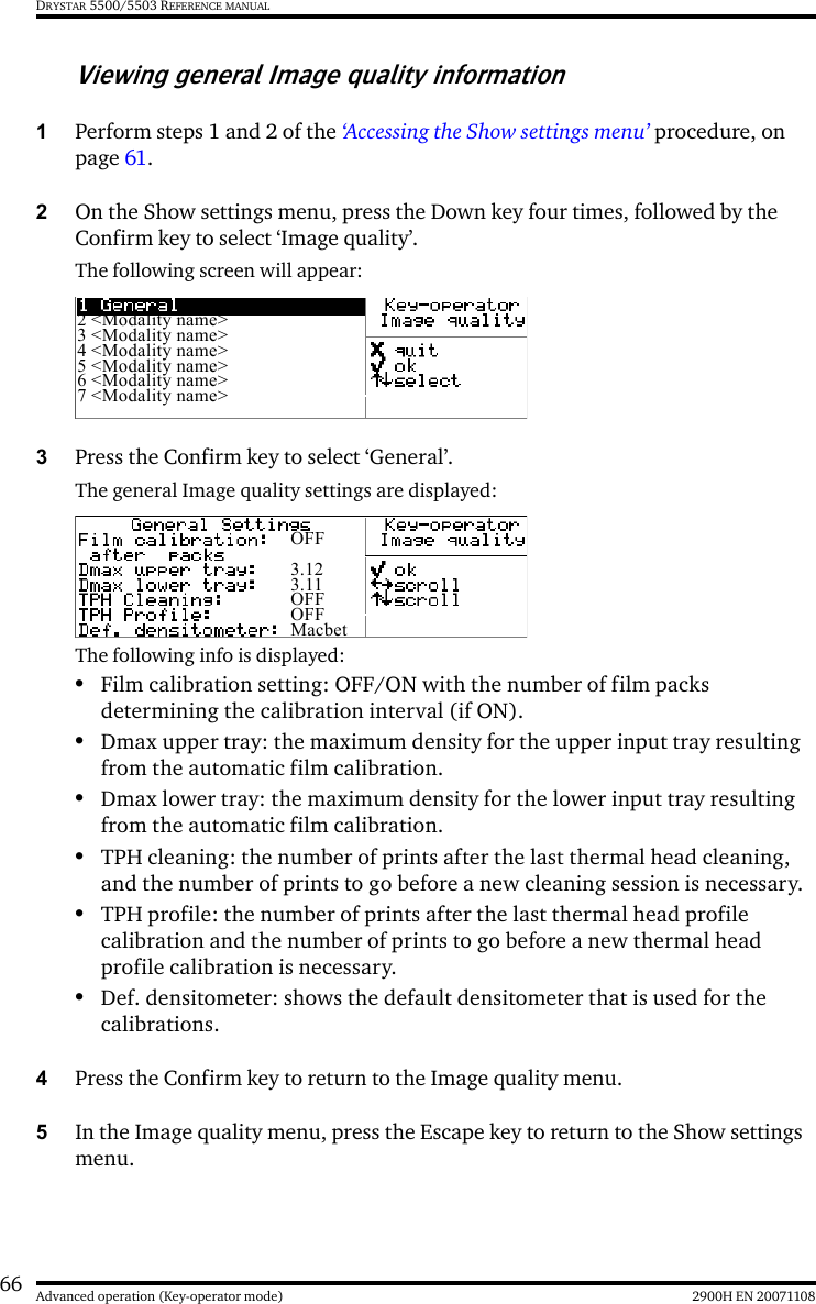 66 2900H EN 20071108Advanced operation (Key-operator mode)DRYSTAR 5500/5503 REFERENCE MANUALViewing general Image quality information1Perform steps 1 and 2 of the ‘Accessing the Show settings menu’ procedure, on page 61.2On the Show settings menu, press the Down key four times, followed by the Confirm key to select ‘Image quality’.The following screen will appear:3Press the Confirm key to select ‘General’.The general Image quality settings are displayed:The following info is displayed:•Film calibration setting: OFF/ON with the number of film packs determining the calibration interval (if ON).•Dmax upper tray: the maximum density for the upper input tray resulting from the automatic film calibration.•Dmax lower tray: the maximum density for the lower input tray resulting from the automatic film calibration.•TPH cleaning: the number of prints after the last thermal head cleaning, and the number of prints to go before a new cleaning session is necessary.•TPH profile: the number of prints after the last thermal head profile calibration and the number of prints to go before a new thermal head profile calibration is necessary.•Def. densitometer: shows the default densitometer that is used for the calibrations.4Press the Confirm key to return to the Image quality menu.5In the Image quality menu, press the Escape key to return to the Show settings menu.2 &lt;Modality name&gt;3 &lt;Modality name&gt;4 &lt;Modality name&gt;5 &lt;Modality name&gt;6 &lt;Modality name&gt;7 &lt;Modality name&gt;OFF3.123.11OFFOFFMacbet