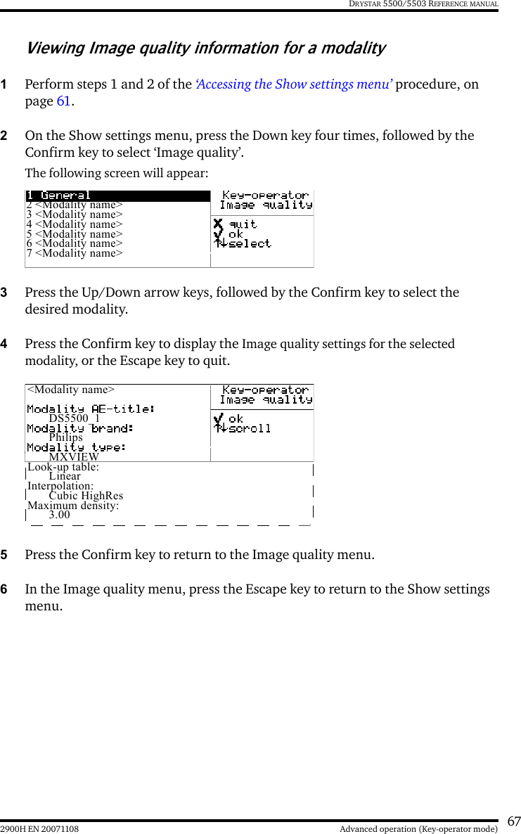 672900H EN 20071108 Advanced operation (Key-operator mode)DRYSTAR 5500/5503 REFERENCE MANUALViewing Image quality information for a modality1Perform steps 1 and 2 of the ‘Accessing the Show settings menu’ procedure, on page 61.2On the Show settings menu, press the Down key four times, followed by the Confirm key to select ‘Image quality’.The following screen will appear:3Press the Up/Down arrow keys, followed by the Confirm key to select the desired modality.4Press the Confirm key to display the Image quality settings for the selected modality, or the Escape key to quit.5Press the Confirm key to return to the Image quality menu.6In the Image quality menu, press the Escape key to return to the Show settings menu.2 &lt;Modality name&gt;3 &lt;Modality name&gt;4 &lt;Modality name&gt;5 &lt;Modality name&gt;6 &lt;Modality name&gt;7 &lt;Modality name&gt;&lt;Modality name&gt;DS5500_1PhilipsMXVIEWLook-up table:LinearInterpolation:Cubic HighResMaximum density:3.00