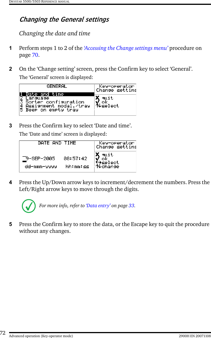 72 2900H EN 20071108Advanced operation (Key-operator mode)DRYSTAR 5500/5503 REFERENCE MANUALChanging the General settingsChanging the date and time1Perform steps 1 to 2 of the ‘Accessing the Change settings menu’ procedure on page 70.2On the ‘Change setting’ screen, press the Confirm key to select ‘General’.The ‘General’ screen is displayed:3Press the Confirm key to select ‘Date and time’.The ‘Date and time’ screen is displayed:4Press the Up/Down arrow keys to increment/decrement the numbers. Press the Left/Right arrow keys to move through the digits.5Press the Confirm key to store the data, or the Escape key to quit the procedure without any changes.For more info, refer to ‘Data entry’ on page 33.