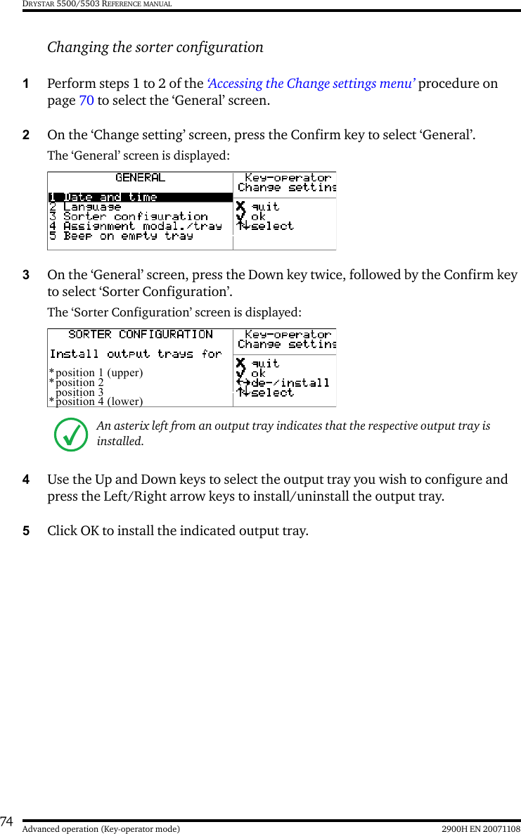 74 2900H EN 20071108Advanced operation (Key-operator mode)DRYSTAR 5500/5503 REFERENCE MANUALChanging the sorter configuration 1Perform steps 1 to 2 of the ‘Accessing the Change settings menu’ procedure on page 70 to select the ‘General’ screen.2On the ‘Change setting’ screen, press the Confirm key to select ‘General’.The ‘General’ screen is displayed:3On the ‘General’ screen, press the Down key twice, followed by the Confirm key to select ‘Sorter Configuration’.The ‘Sorter Configuration’ screen is displayed:4Use the Up and Down keys to select the output tray you wish to configure and press the Left/Right arrow keys to install/uninstall the output tray.5Click OK to install the indicated output tray.An asterix left from an output tray indicates that the respective output tray is installed.*position 1 (upper)*position 2position 3*position 4 (lower)