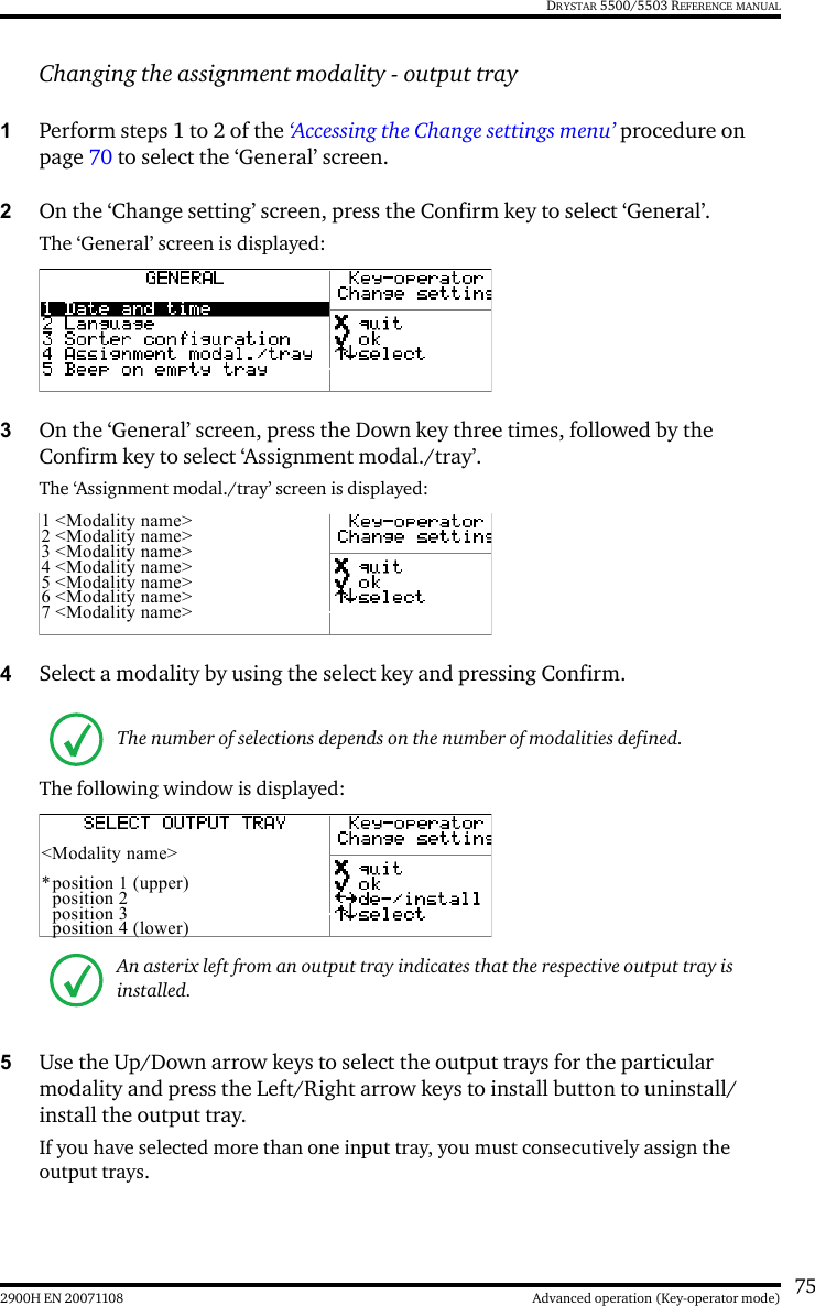 752900H EN 20071108 Advanced operation (Key-operator mode)DRYSTAR 5500/5503 REFERENCE MANUALChanging the assignment modality - output tray1Perform steps 1 to 2 of the ‘Accessing the Change settings menu’ procedure on page 70 to select the ‘General’ screen.2On the ‘Change setting’ screen, press the Confirm key to select ‘General’.The ‘General’ screen is displayed:3On the ‘General’ screen, press the Down key three times, followed by the Confirm key to select ‘Assignment modal./tray’.The ‘Assignment modal./tray’ screen is displayed:4Select a modality by using the select key and pressing Confirm.The following window is displayed:5Use the Up/Down arrow keys to select the output trays for the particular modality and press the Left/Right arrow keys to install button to uninstall/install the output tray.If you have selected more than one input tray, you must consecutively assign the output trays.The number of selections depends on the number of modalities defined.An asterix left from an output tray indicates that the respective output tray is installed.1 &lt;Modality name&gt;2 &lt;Modality name&gt;3 &lt;Modality name&gt;4 &lt;Modality name&gt;5 &lt;Modality name&gt;6 &lt;Modality name&gt;7 &lt;Modality name&gt;&lt;Modality name&gt;*position 1 (upper)position 2position 3position 4 (lower)