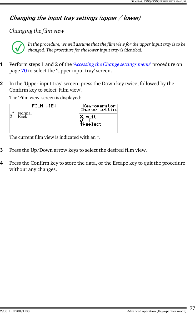 772900H EN 20071108 Advanced operation (Key-operator mode)DRYSTAR 5500/5503 REFERENCE MANUALChanging the input tray settings (upper / lower)Changing the film view1Perform steps 1 and 2 of the ‘Accessing the Change settings menu’ procedure on page 70 to select the ‘Upper input tray’ screen.2In the ‘Upper input tray’ screen, press the Down key twice, followed by the Confirm key to select ‘Film view’.The ‘Film view’ screen is displayed:The current film view is indicated with an *.3Press the Up/Down arrow keys to select the desired film view.4Press the Confirm key to store the data, or the Escape key to quit the procedure without any changes.In the procedure, we will assume that the film view for the upper input tray is to be changed. The procedure for the lower input tray is identical.1* Normal2Back