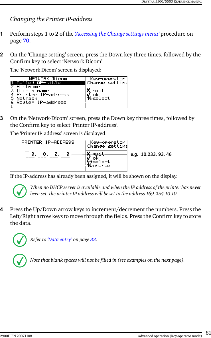 812900H EN 20071108 Advanced operation (Key-operator mode)DRYSTAR 5500/5503 REFERENCE MANUALChanging the Printer IP-address1Perform steps 1 to 2 of the ‘Accessing the Change settings menu’ procedure on page 70.2On the ‘Change setting’ screen, press the Down key three times, followed by the Confirm key to select ‘Network Dicom’.The ‘Network Dicom’ screen is displayed:3On the ‘Network-Dicom’ screen, press the Down key three times, followed by the Confirm key to select ‘Printer IP-address’.The ‘Printer IP-address’ screen is displayed:If the IP-address has already been assigned, it will be shown on the display.4Press the Up/Down arrow keys to increment/decrement the numbers. Press the Left/Right arrow keys to move through the fields. Press the Confirm key to store the data.When no DHCP server is available and when the IP address of the printer has never been set, the printer IP address will be set to the address 169.254.10.10.Refer to ‘Data entry’ on page 33.Note that blank spaces will not be filled in (see examples on the next page).e.g. 10.233. 93. 46