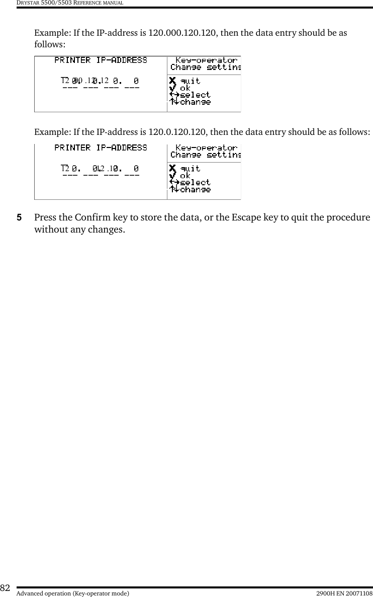 82 2900H EN 20071108Advanced operation (Key-operator mode)DRYSTAR 5500/5503 REFERENCE MANUALExample: If the IP-address is 120.000.120.120, then the data entry should be as follows:Example: If the IP-address is 120.0.120.120, then the data entry should be as follows:5Press the Confirm key to store the data, or the Escape key to quit the procedure without any changes.12 .00 .12 .1212 .  .12 .12