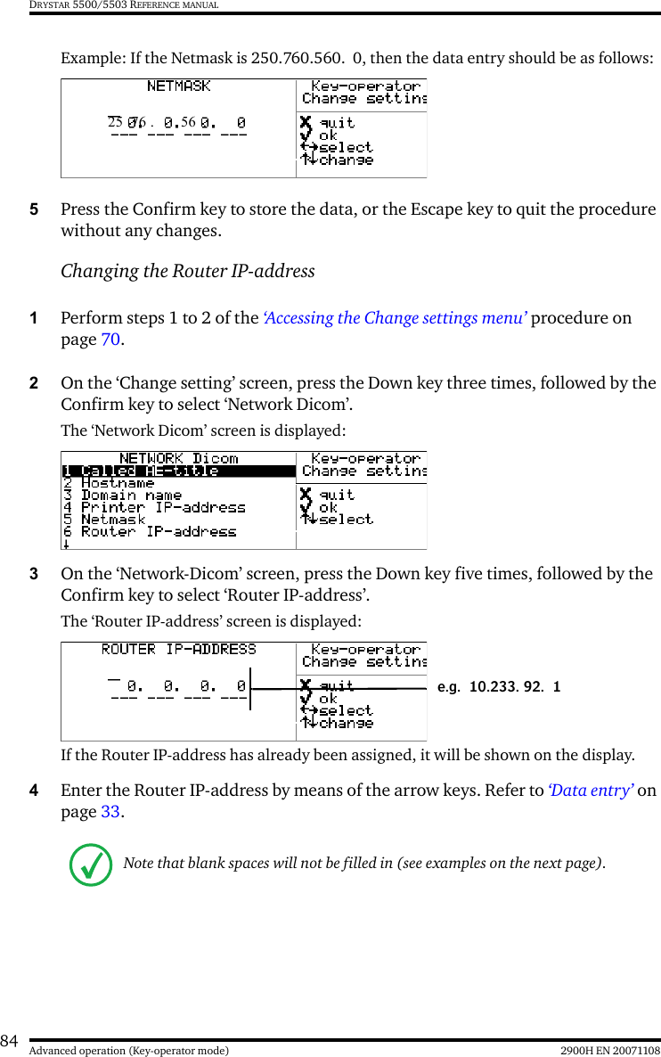 84 2900H EN 20071108Advanced operation (Key-operator mode)DRYSTAR 5500/5503 REFERENCE MANUALExample: If the Netmask is 250.760.560. 0, then the data entry should be as follows:5Press the Confirm key to store the data, or the Escape key to quit the procedure without any changes.Changing the Router IP-address1Perform steps 1 to 2 of the ‘Accessing the Change settings menu’ procedure on page 70.2On the ‘Change setting’ screen, press the Down key three times, followed by the Confirm key to select ‘Network Dicom’.The ‘Network Dicom’ screen is displayed:3On the ‘Network-Dicom’ screen, press the Down key five times, followed by the Confirm key to select ‘Router IP-address’.The ‘Router IP-address’ screen is displayed:If the Router IP-address has already been assigned, it will be shown on the display.4Enter the Router IP-address by means of the arrow keys. Refer to ‘Data entry’ on page 33.Note that blank spaces will not be filled in (see examples on the next page).25 .76 . 56  .e.g. 10.233. 92. 1