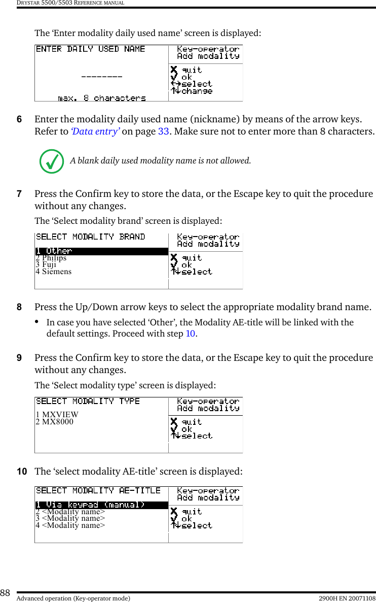 88 2900H EN 20071108Advanced operation (Key-operator mode)DRYSTAR 5500/5503 REFERENCE MANUALThe ‘Enter modality daily used name’ screen is displayed:6Enter the modality daily used name (nickname) by means of the arrow keys. Refer to ‘Data entry’ on page 33. Make sure not to enter more than 8 characters.7Press the Confirm key to store the data, or the Escape key to quit the procedure without any changes.The ‘Select modality brand’ screen is displayed:8Press the Up/Down arrow keys to select the appropriate modality brand name. •In case you have selected ‘Other’, the Modality AE-title will be linked with the default settings. Proceed with step 10.9Press the Confirm key to store the data, or the Escape key to quit the procedure without any changes.The ‘Select modality type’ screen is displayed:10 The ‘select modality AE-title’ screen is displayed:A blank daily used modality name is not allowed.2 Philips3 Fuji4 Siemens1 MXVIEW2 MX80002 &lt;Modality name&gt;3 &lt;Modality name&gt;4 &lt;Modality name&gt;