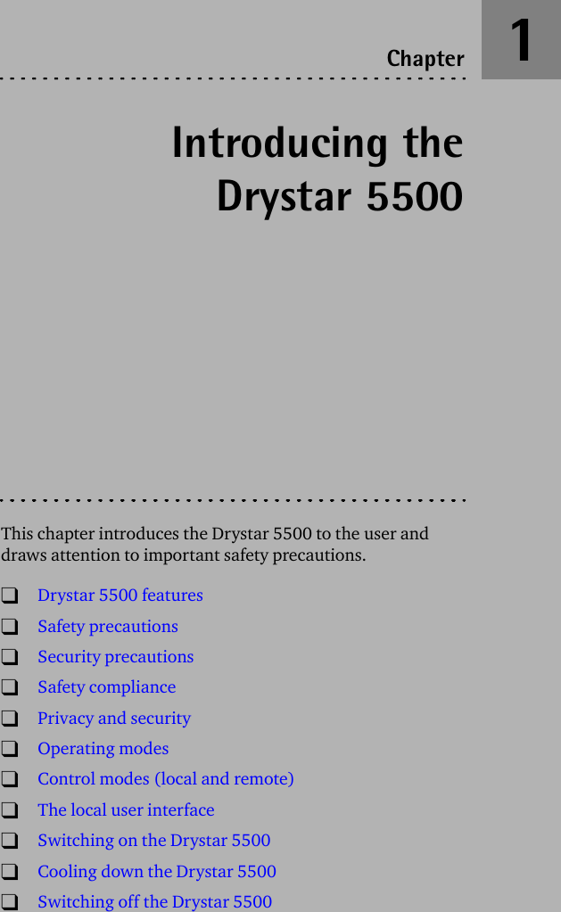 Introducing theDrystar 5500This chapter introduces the Drystar 5500 to the user and draws attention to important safety precautions.TDrystar 5500 featuresTSafety precautionsTSecurity precautionsTSafety complianceTPrivacy and securityTOperating modesTControl modes (local and remote)TThe local user interfaceTSwitching on the Drystar 5500TCooling down the Drystar 5500TSwitching off the Drystar 5500Chapter 1