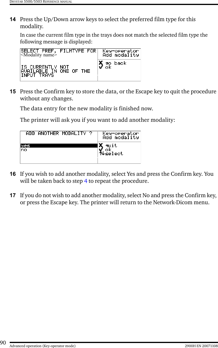 90 2900H EN 20071108Advanced operation (Key-operator mode)DRYSTAR 5500/5503 REFERENCE MANUAL14 Press the Up/Down arrow keys to select the preferred film type for this modality.In case the current film type in the trays does not match the selected film type the following message is displayed:15 Press the Confirm key to store the data, or the Escape key to quit the procedure without any changes.The data entry for the new modality is finished now. The printer will ask you if you want to add another modality:16 If you wish to add another modality, select Yes and press the Confirm key. You will be taken back to step 4 to repeat the procedure.17 If you do not wish to add another modality, select No and press the Confirm key, or press the Escape key. The printer will return to the Network-Dicom menu.&lt;Modality name&gt;