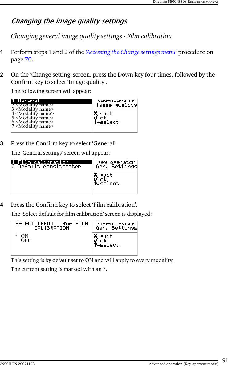 912900H EN 20071108 Advanced operation (Key-operator mode)DRYSTAR 5500/5503 REFERENCE MANUALChanging the image quality settingsChanging general image quality settings - Film calibration1Perform steps 1 and 2 of the ‘Accessing the Change settings menu’ procedure on page 70.2On the ‘Change setting’ screen, press the Down key four times, followed by the Confirm key to select ‘Image quality’.The following screen will appear:3Press the Confirm key to select ‘General’.The ‘General settings’ screen will appear:4Press the Confirm key to select ‘Film calibration’.The ‘Select default for film calibration’ screen is displayed:This setting is by default set to ON and will apply to every modality.The current setting is marked with an *.2 &lt;Modality name&gt;3 &lt;Modality name&gt;4 &lt;Modality name&gt;5 &lt;Modality name&gt;6 &lt;Modality name&gt;7 &lt;Modality name&gt;*ONOFF