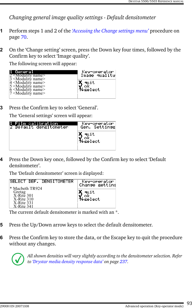 932900H EN 20071108 Advanced operation (Key-operator mode)DRYSTAR 5500/5503 REFERENCE MANUALChanging general image quality settings - Default densitometer1Perform steps 1 and 2 of the ‘Accessing the Change settings menu’ procedure on page 70.2On the ‘Change setting’ screen, press the Down key four times, followed by the Confirm key to select ‘Image quality’.The following screen will appear:3Press the Confirm key to select ‘General’.The ‘General settings’ screen will appear:4Press the Down key once, followed by the Confirm key to select ‘Default densitometer’.The ‘Default densitometer’ screen is displayed:The current default densitometer is marked with an *.5Press the Up/Down arrow keys to select the default densitometer.6Press the Confirm key to store the data, or the Escape key to quit the procedure without any changes.All shown densities will vary slightly according to the densitometer selection. Refer to ‘Drystar media density response data’ on page 237.2 &lt;Modality name&gt;3 &lt;Modality name&gt;4 &lt;Modality name&gt;5 &lt;Modality name&gt;6 &lt;Modality name&gt;7 &lt;Modality name&gt;* Macbeth TR924 Gretag X-Rite 301 X-Rite 310 X-Rite 331 X-Rite 341