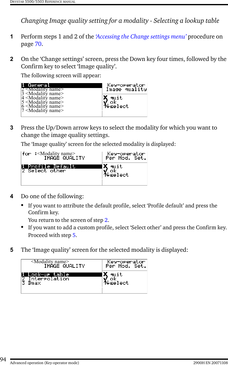 94 2900H EN 20071108Advanced operation (Key-operator mode)DRYSTAR 5500/5503 REFERENCE MANUALChanging Image quality setting for a modality - Selecting a lookup table1Perform steps 1 and 2 of the ‘Accessing the Change settings menu’ procedure on page 70.2On the ‘Change settings’ screen, press the Down key four times, followed by the Confirm key to select ‘Image quality’.The following screen will appear:3Press the Up/Down arrow keys to select the modality for which you want to change the image quality settings.The ‘Image quality’ screen for the selected modality is displayed:4Do one of the following:•If you want to attribute the default profile, select ‘Profile default’ and press the Confirm key.You return to the screen of step 2.•If you want to add a custom profile, select ‘Select other’ and press the Confirm key.Proceed with step 5.5The ‘Image quality’ screen for the selected modality is displayed:2 &lt;Modality name&gt;3 &lt;Modality name&gt;4 &lt;Modality name&gt;5 &lt;Modality name&gt;6 &lt;Modality name&gt;7 &lt;Modality name&gt;&lt;Modality name&gt;&lt;Modality name&gt;