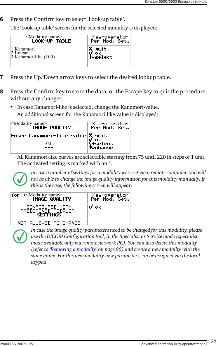 952900H EN 20071108 Advanced operation (Key-operator mode)DRYSTAR 5500/5503 REFERENCE MANUAL6Press the Confirm key to select ‘Look-up table’.The ‘Look-up table’ screen for the selected modality is displayed:7Press the Up/Down arrow keys to select the desired lookup table.8Press the Confirm key to store the data, or the Escape key to quit the procedure without any changes.•In case Kanamori-like is selected, change the Kanamori-value.An additional screen for the Kanamori-like value is displayed:All Kanamori-like curves are selectable starting from 75 until 220 in steps of 1 unit. The activated setting is marked with an *.In case a number of settings for a modality were set via a remote computer, you will not be able to change the image quality information for this modality manually. If this is the case, the following screen will appear:In case the image quality parameters need to be changed for this modality, please use the DICOM Configuration tool, in the Specialist or Service mode (specialist mode available only via remote network PC). You can also delete this modality (refer to ‘Removing a modality’ on page 86) and create a new modality with the same name. For this new modality new parameters can be assigned via the local keypad.&lt;Modality name&gt;1 Kanamori2 Linear3 Kanamor-like (100)&lt;Modality name&gt;100&lt;Modality name&gt;