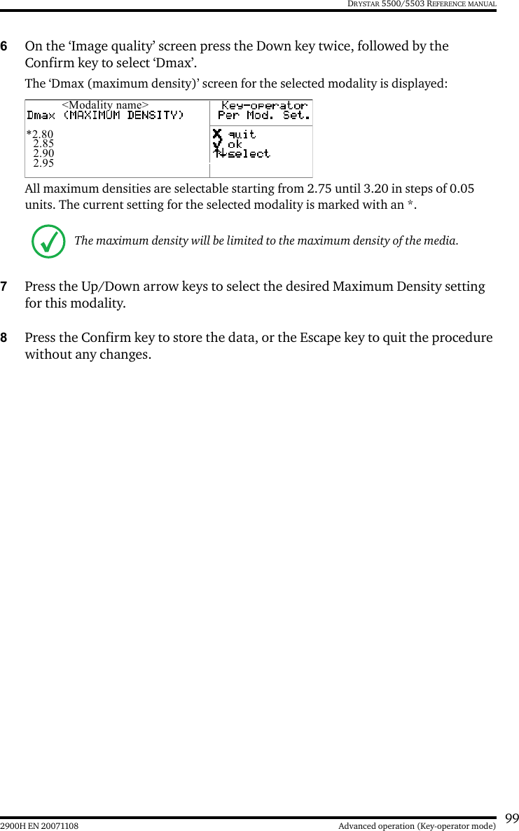 992900H EN 20071108 Advanced operation (Key-operator mode)DRYSTAR 5500/5503 REFERENCE MANUAL6On the ‘Image quality’ screen press the Down key twice, followed by the Confirm key to select ‘Dmax’.The ‘Dmax (maximum density)’ screen for the selected modality is displayed:All maximum densities are selectable starting from 2.75 until 3.20 in steps of 0.05 units. The current setting for the selected modality is marked with an *.7Press the Up/Down arrow keys to select the desired Maximum Density setting for this modality.8Press the Confirm key to store the data, or the Escape key to quit the procedure without any changes.The maximum density will be limited to the maximum density of the media.&lt;Modality name&gt;*2.802.852.902.95