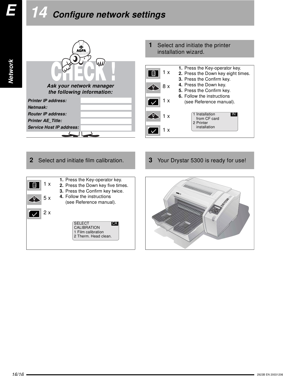 16/16 2923B EN 2003120614 Configure network settings2Select and initiate film calibration.Ask your network managerthe following information:Printer IP address:Netmask:Router IP address:Printer AE_Title:Service Host IP address:1. Press the Key-operator key.2. Press the Down key five times.3. Press the Confirm key twice.4. Follow the instructions(see Reference manual).1x5x2xSELECTCALIBRATION1 Film calibration2 Therm. Head clean.CA1Select and initiate the printer installation wizard.3Your Drystar 5300 is ready for use!1. Press the Key-operator key.2. Press the Down key eight times.3. Press the Confirm key.4. Press the Down key.5. Press the Confirm key.6. Follow the instructions(see Reference manual).1x8x1x1x1x1 Installationfrom CF card2 PrinterinstallationINPOWERENetwork