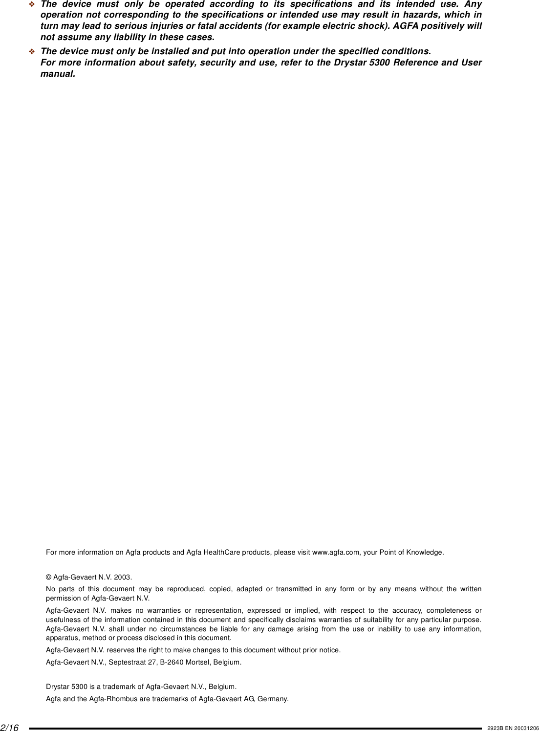 2/16 2923B EN 20031206❖The device must only be operated according to its specifications and its intended use. Anyoperation not corresponding to the specifications or intended use may result in hazards, which inturn may lead to serious injuries or fatal accidents (for example electric shock). AGFA positively willnot assume any liability in these cases.❖The device must only be installed and put into operation under the specified conditions.For more information about safety, security and use, refer to the Drystar 5300 Reference and Usermanual.For more information on Agfa products and Agfa HealthCare products, please visit www.agfa.com, your Point of Knowledge.© Agfa-Gevaert N.V. 2003.No parts of this document may be reproduced, copied, adapted or transmitted in any form or by any means without the writtenpermission of Agfa-Gevaert N.V.Agfa-Gevaert N.V. makes no warranties or representation, expressed or implied, with respect to the accuracy, completeness orusefulness of the information contained in this document and specifically disclaims warranties of suitability for any particular purpose.Agfa-Gevaert N.V. shall under no circumstances be liable for any damage arising from the use or inability to use any information,apparatus, method or process disclosed in this document.Agfa-Gevaert N.V. reserves the right to make changes to this document without prior notice.Agfa-Gevaert N.V., Septestraat 27, B-2640 Mortsel, Belgium.Drystar 5300 is a trademark of Agfa-Gevaert N.V., Belgium.Agfa and the Agfa-Rhombus are trademarks of Agfa-Gevaert AG, Germany.