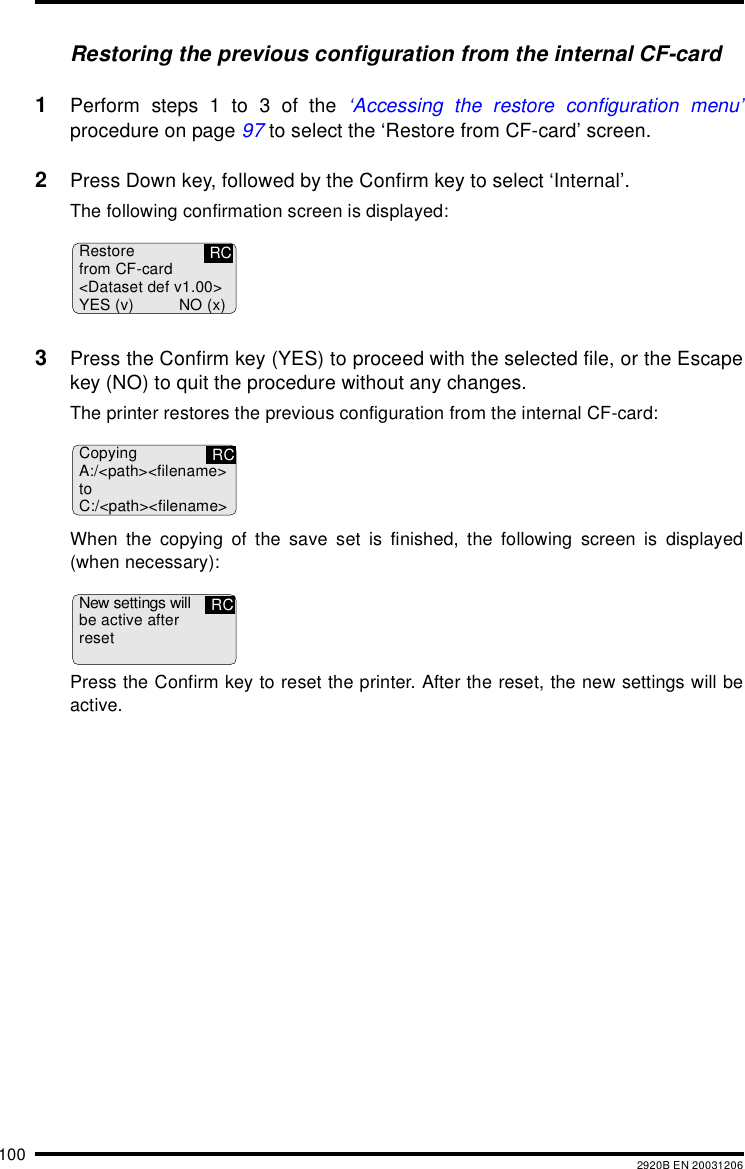 100 2920B EN 20031206Restoring the previous configuration from the internal CF-card1Perform steps 1 to 3 of the ‘Accessing the restore configuration menu’procedure on page 97 to select the ‘Restore from CF-card’ screen.2Press Down key, followed by the Confirm key to select ‘Internal’.The following confirmation screen is displayed:3Press the Confirm key (YES) to proceed with the selected file, or the Escapekey (NO) to quit the procedure without any changes.The printer restores the previous configuration from the internal CF-card:When the copying of the save set is finished, the following screen is displayed(when necessary):Press the Confirm key to reset the printer. After the reset, the new settings will beactive.Restorefrom CF-card&lt;Dataset def v1.00&gt;YES (v) NO (x)RCCopyingA:/&lt;path&gt;&lt;filename&gt;toC:/&lt;path&gt;&lt;filename&gt;RCNew settings willbe active afterresetRC