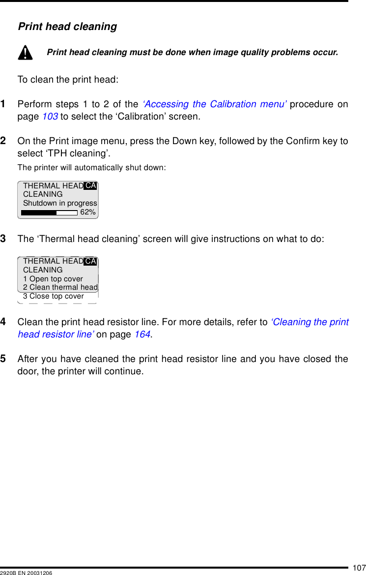 1072920B EN 20031206Print head cleaning To clean the print head:1Perform steps 1 to 2 of the ‘Accessing the Calibration menu’ procedure onpage 103 to select the ‘Calibration’ screen.2On the Print image menu, press the Down key, followed by the Confirm key toselect ‘TPH cleaning’.The printer will automatically shut down:3The ‘Thermal head cleaning’ screen will give instructions on what to do:4Clean the print head resistor line. For more details, refer to ‘Cleaning the printhead resistor line’ on page 164.5After you have cleaned the print head resistor line and you have closed thedoor, the printer will continue.Print head cleaning must be done when image quality problems occur.THERMAL HEADCLEANINGShutdown in progress62%CATHERMAL HEADCLEANING1 Open top cover2 Clean thermal head3 Close top coverCA