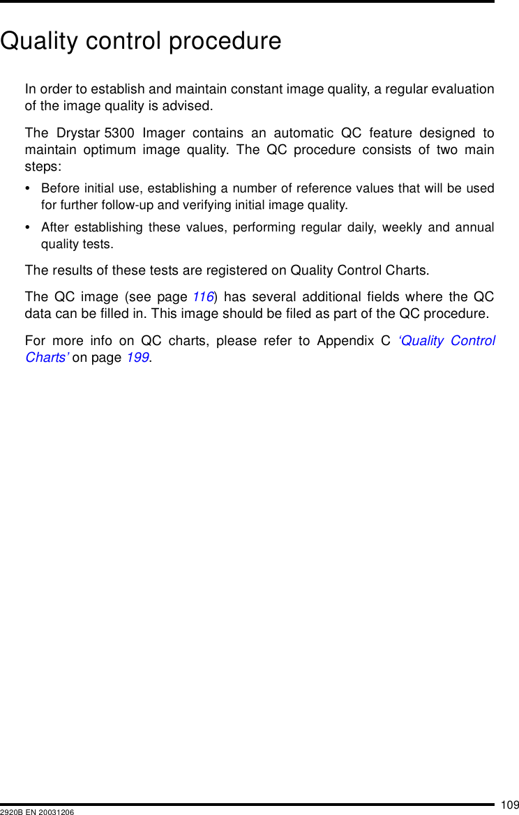 1092920B EN 20031206Quality control procedureIn order to establish and maintain constant image quality, a regular evaluationof the image quality is advised.The Drystar 5300 Imager contains an automatic QC feature designed tomaintain optimum image quality. The QC procedure consists of two mainsteps:•Before initial use, establishing a number of reference values that will be usedfor further follow-up and verifying initial image quality.•After establishing these values, performing regular daily, weekly and annualquality tests.The results of these tests are registered on Quality Control Charts.The QC image (see page 116) has several additional fields where the QCdata can be filled in. This image should be filed as part of the QC procedure.For more info on QC charts, please refer to Appendix C ‘Quality ControlCharts’ on page 199.