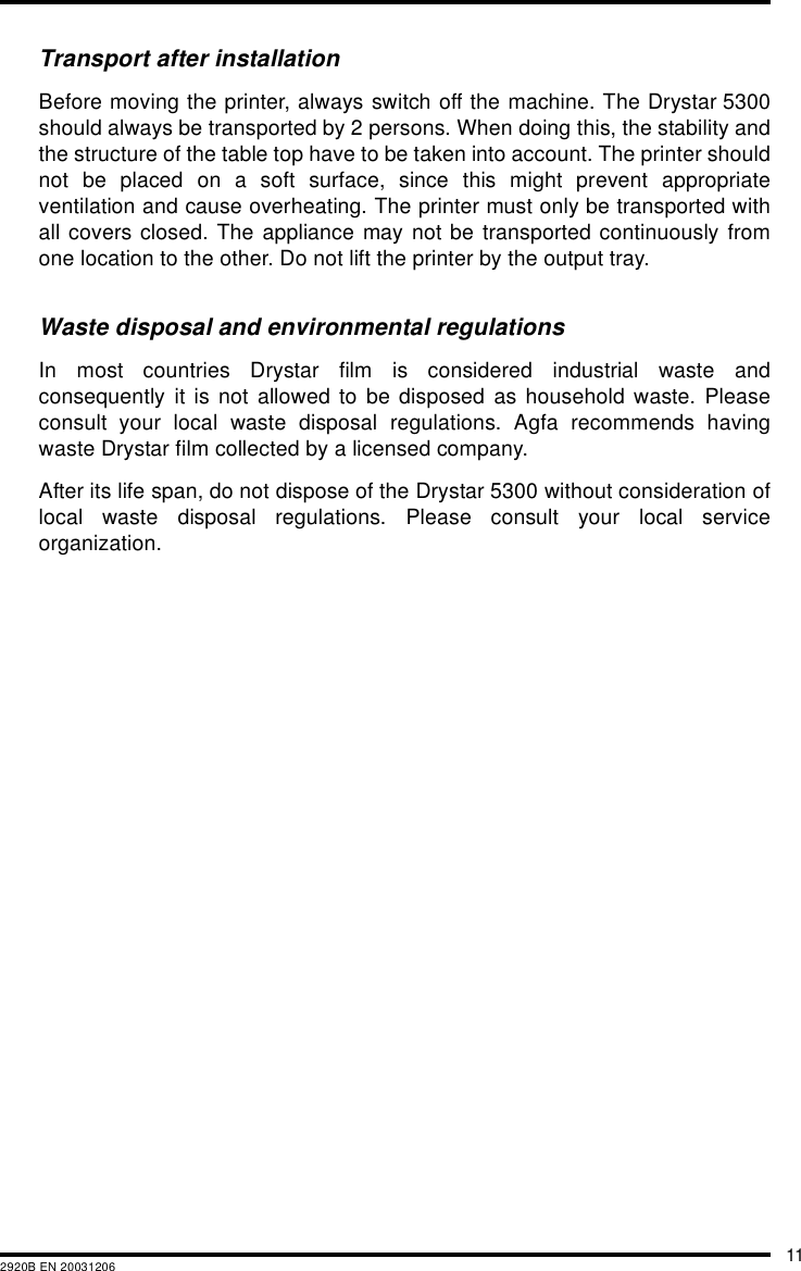 112920B EN 20031206Transport after installationBefore moving the printer, always switch off the machine. The Drystar 5300should always be transported by 2 persons. When doing this, the stability andthe structure of the table top have to be taken into account. The printer shouldnot be placed on a soft surface, since this might prevent appropriateventilation and cause overheating. The printer must only be transported withall covers closed. The appliance may not be transported continuously fromone location to the other. Do not lift the printer by the output tray.Waste disposal and environmental regulationsIn most countries Drystar film is considered industrial waste andconsequently it is not allowed to be disposed as household waste. Pleaseconsult your local waste disposal regulations. Agfa recommends havingwaste Drystar film collected by a licensed company. After its life span, do not dispose of the Drystar 5300 without consideration oflocal waste disposal regulations. Please consult your local serviceorganization.