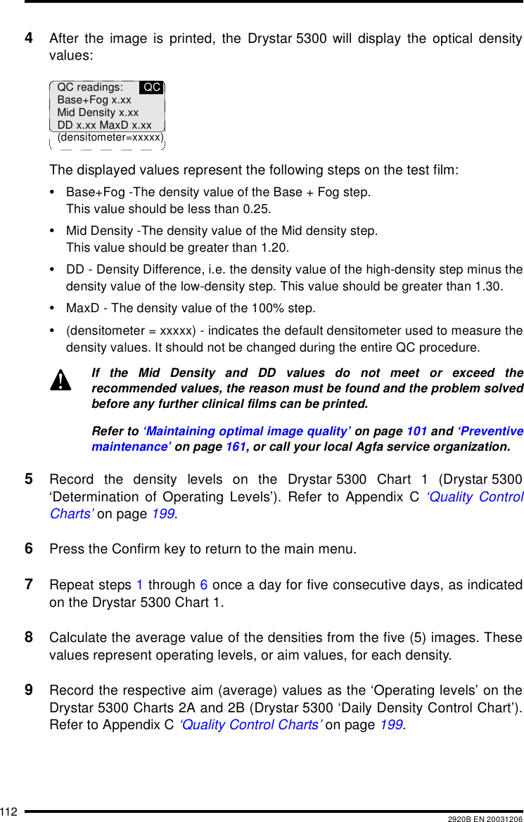 112 2920B EN 200312064After the image is printed, the Drystar 5300 will display the optical densityvalues:The displayed values represent the following steps on the test film:•Base+Fog -The density value of the Base + Fog step.This value should be less than 0.25.•Mid Density -The density value of the Mid density step.This value should be greater than 1.20.•DD - Density Difference, i.e. the density value of the high-density step minus thedensity value of the low-density step. This value should be greater than 1.30.•MaxD - The density value of the 100% step.•(densitometer = xxxxx) - indicates the default densitometer used to measure thedensity values. It should not be changed during the entire QC procedure.5Record the density levels on the Drystar 5300 Chart 1 (Drystar 5300‘Determination of Operating Levels’). Refer to Appendix C ‘Quality ControlCharts’ on page 199.6Press the Confirm key to return to the main menu.7Repeat steps 1 through 6 once a day for five consecutive days, as indicatedon the Drystar 5300 Chart 1.8Calculate the average value of the densities from the five (5) images. Thesevalues represent operating levels, or aim values, for each density.9Record the respective aim (average) values as the ‘Operating levels’ on theDrystar 5300 Charts 2A and 2B (Drystar 5300 ‘Daily Density Control Chart’).Refer to Appendix C ‘Quality Control Charts’ on page 199.If the Mid Density and DD values do not meet or exceed therecommended values, the reason must be found and the problem solvedbefore any further clinical films can be printed.Refer to ‘Maintaining optimal image quality’ on page 101 and ‘Preventivemaintenance’ on page 161, or call your local Agfa service organization.QC readings:Base+Fog x.xxMid Density x.xxDD x.xx MaxD x.xx(densitometer=xxxxx)QC
