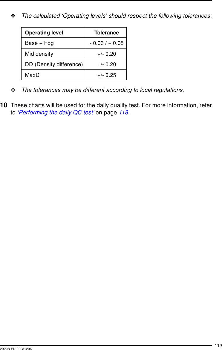 1132920B EN 20031206&quot;The calculated ‘Operating levels’ should respect the following tolerances:&quot;The tolerances may be different according to local regulations.10 These charts will be used for the daily quality test. For more information, referto ‘Performing the daily QC test’ on page 118.Operating level ToleranceBase + Fog - 0.03 / + 0.05Mid density +/- 0.20DD (Density difference) +/- 0.20MaxD +/- 0.25