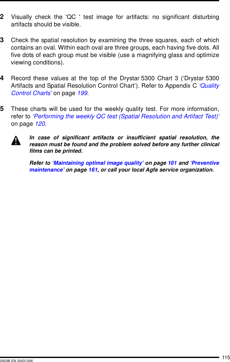 1152920B EN 200312062Visually check the &apos;QC &apos; test image for artifacts: no significant disturbingartifacts should be visible.3Check the spatial resolution by examining the three squares, each of whichcontains an oval. Within each oval are three groups, each having five dots. Allfive dots of each group must be visible (use a magnifying glass and optimizeviewing conditions).4Record these values at the top of the Drystar 5300 Chart 3 (‘Drystar 5300Artifacts and Spatial Resolution Control Chart’). Refer to Appendix C ‘QualityControl Charts’ on page 199.5These charts will be used for the weekly quality test. For more information,refer to ‘Performing the weekly QC test (Spatial Resolution and Artifact Test)’on page 120.In case of significant artifacts or insufficient spatial resolution, thereason must be found and the problem solved before any further clinicalfilms can be printed.Refer to ‘Maintaining optimal image quality’ on page 101 and ‘Preventivemaintenance’ on page 161, or call your local Agfa service organization.