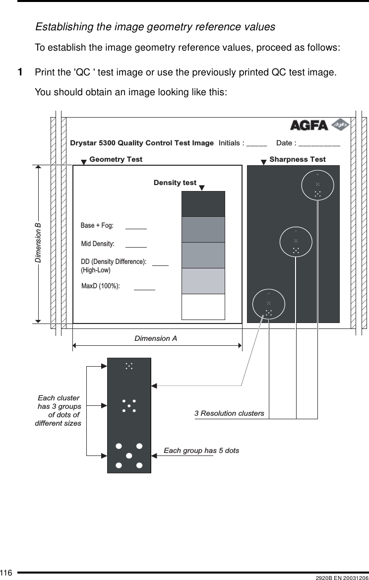 116 2920B EN 20031206Establishing the image geometry reference valuesTo establish the image geometry reference values, proceed as follows:1Print the &apos;QC &apos; test image or use the previously printed QC test image.You should obtain an image looking like this:Drystar 5300 Quality Control Test Image Date : __________Initials : _____   Sharpness Test    Geometry Test  Density test     Dimension ADimension BEach cluster has 3 groupsof dots of different sizesEach group has 5 dots3 Resolution clustersMaxD (100%): DD (Density Difference): (High-Low)Mid Density:Base + Fog: