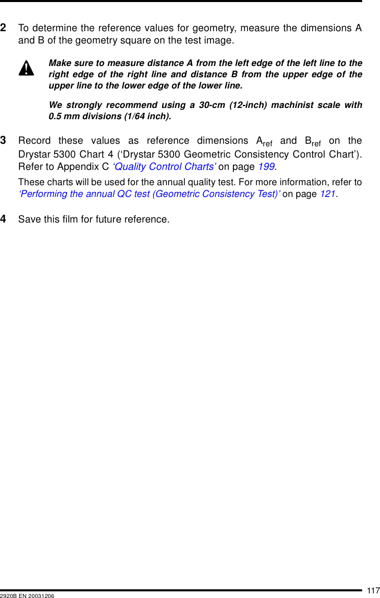 1172920B EN 200312062To determine the reference values for geometry, measure the dimensions Aand B of the geometry square on the test image.3Record these values as reference dimensions Aref and Bref on theDrystar 5300 Chart 4 (‘Drystar 5300 Geometric Consistency Control Chart’).Refer to Appendix C ‘Quality Control Charts’ on page 199.These charts will be used for the annual quality test. For more information, refer to‘Performing the annual QC test (Geometric Consistency Test)’ on page 121.4Save this film for future reference.Make sure to measure distance A from the left edge of the left line to theright edge of the right line and distance B from the upper edge of theupper line to the lower edge of the lower line.We strongly recommend using a 30-cm (12-inch) machinist scale with0.5 mm divisions (1/64 inch).