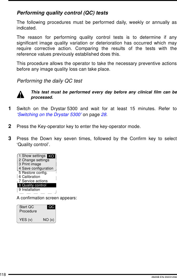 118 2920B EN 20031206Performing quality control (QC) testsThe following procedures must be performed daily, weekly or annually asindicated.The reason for performing quality control tests is to determine if anysignificant image quality variation or deterioration has occurred which mayrequire corrective action. Comparing the results of the tests with thereference values previously established does this.This procedure allows the operator to take the necessary preventive actionsbefore any image quality loss can take place.Performing the daily QC test1Switch on the Drystar 5300 and wait for at least 15 minutes. Refer to‘Switching on the Drystar 5300’ on page 28.2Press the Key-operator key to enter the key-operator mode.3Press the Down key seven times, followed by the Confirm key to select‘Quality control’.A confirmation screen appears:This test must be performed every day before any clinical film can beprocessed.1 Show settings2 Change settings3 Print image4 Save configuration5 Restore config.6 Calibration7 Service actions8 Quality control9 InstallationKOStart QCProcedureYES (v) NO (x)QC