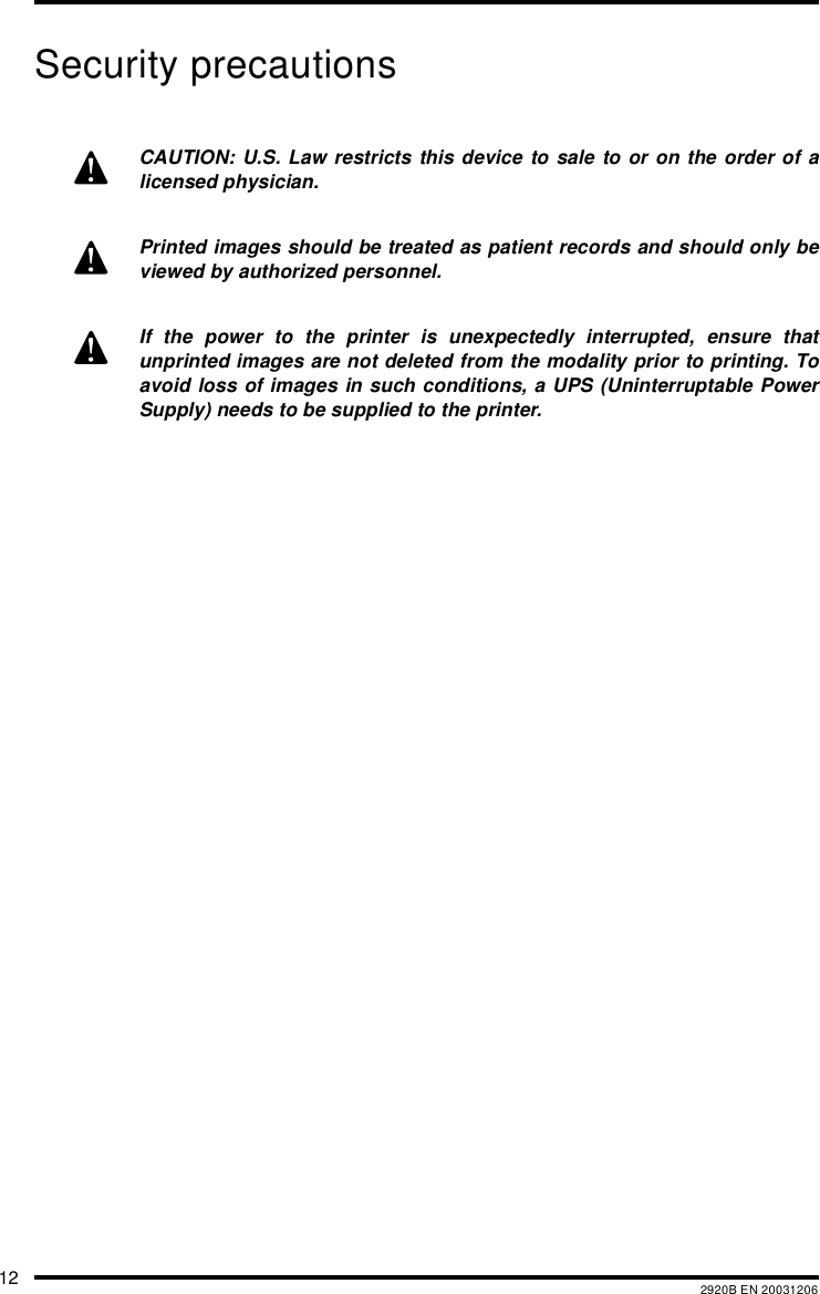 12 2920B EN 20031206Security precautionsCAUTION: U.S. Law restricts this device to sale to or on the order of alicensed physician.Printed images should be treated as patient records and should only beviewed by authorized personnel.If the power to the printer is unexpectedly interrupted, ensure thatunprinted images are not deleted from the modality prior to printing. Toavoid loss of images in such conditions, a UPS (Uninterruptable PowerSupply) needs to be supplied to the printer.