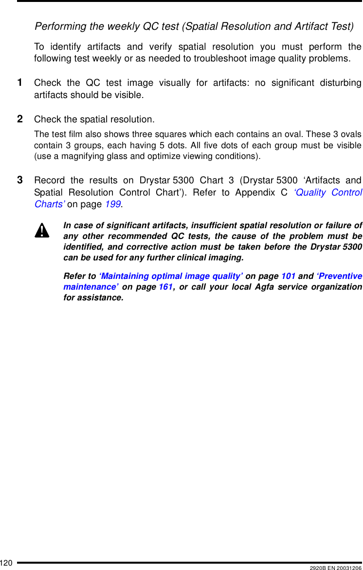 120 2920B EN 20031206Performing the weekly QC test (Spatial Resolution and Artifact Test)To identify artifacts and verify spatial resolution you must perform thefollowing test weekly or as needed to troubleshoot image quality problems.1Check the QC test image visually for artifacts: no significant disturbingartifacts should be visible.2Check the spatial resolution.The test film also shows three squares which each contains an oval. These 3 ovalscontain 3 groups, each having 5 dots. All five dots of each group must be visible(use a magnifying glass and optimize viewing conditions).3Record the results on Drystar 5300 Chart 3 (Drystar 5300 ‘Artifacts andSpatial Resolution Control Chart’). Refer to Appendix C ‘Quality ControlCharts’ on page 199.In case of significant artifacts, insufficient spatial resolution or failure ofany other recommended QC tests, the cause of the problem must beidentified, and corrective action must be taken before the Drystar 5300can be used for any further clinical imaging.Refer to ‘Maintaining optimal image quality’ on page 101 and ‘Preventivemaintenance’ on page 161, or call your local Agfa service organizationfor assistance.