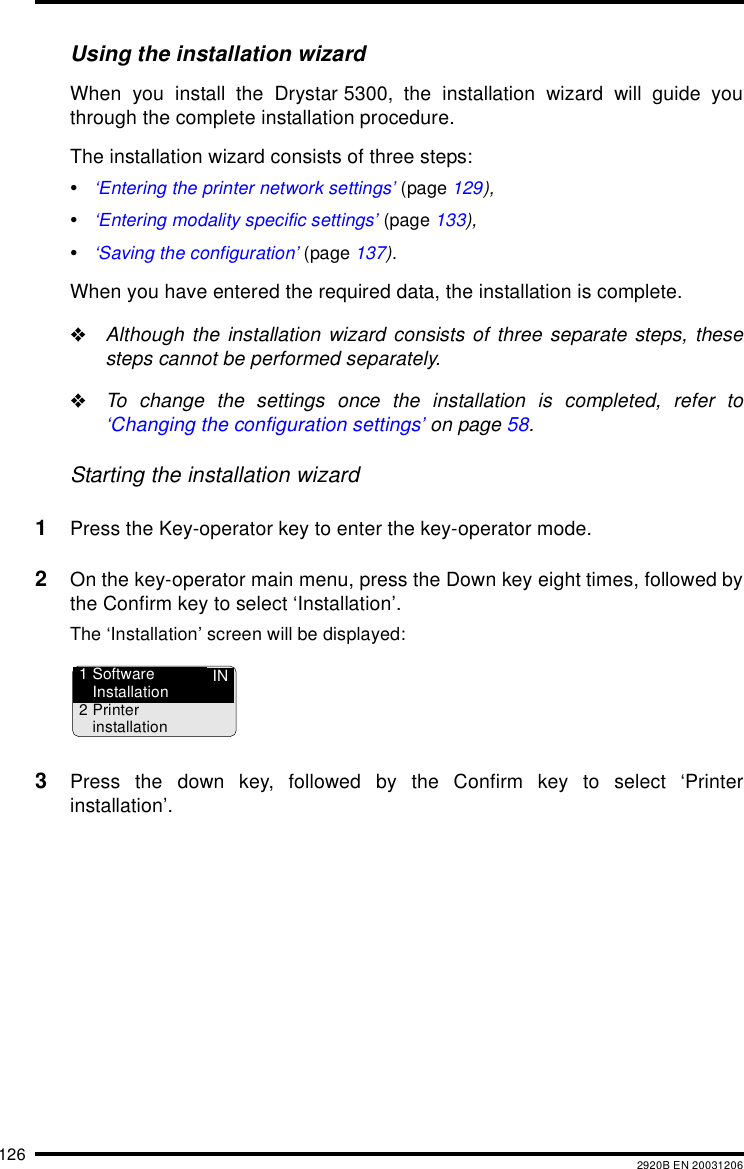 126 2920B EN 20031206Using the installation wizardWhen you install the Drystar 5300, the installation wizard will guide youthrough the complete installation procedure.The installation wizard consists of three steps:•‘Entering the printer network settings’ (page 129),•‘Entering modality specific settings’ (page 133),•‘Saving the configuration’ (page 137).When you have entered the required data, the installation is complete.&quot;Although the installation wizard consists of three separate steps, thesesteps cannot be performed separately.&quot;To change the settings once the installation is completed, refer to‘Changing the configuration settings’ on page 58.Starting the installation wizard1Press the Key-operator key to enter the key-operator mode.2On the key-operator main menu, press the Down key eight times, followed bythe Confirm key to select ‘Installation’.The ‘Installation’ screen will be displayed:3Press the down key, followed by the Confirm key to select ‘Printerinstallation’.IN1 SoftwareInstallation2Printerinstallation