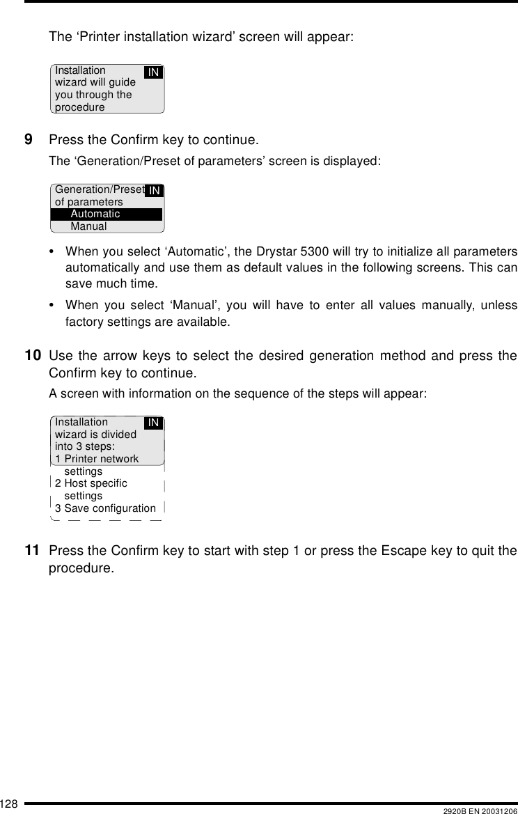 128 2920B EN 20031206The ‘Printer installation wizard’ screen will appear:9Press the Confirm key to continue.The ‘Generation/Preset of parameters’ screen is displayed:•When you select ‘Automatic’, the Drystar 5300 will try to initialize all parametersautomatically and use them as default values in the following screens. This cansave much time.•When you select ‘Manual’, you will have to enter all values manually, unlessfactory settings are available.10 Use the arrow keys to select the desired generation method and press theConfirm key to continue.A screen with information on the sequence of the steps will appear:11 Press the Confirm key to start with step 1 or press the Escape key to quit theprocedure.Installationwizard will guideyou through theprocedureINGeneration/Presetof parametersAutomaticManualINInstallationwizard is dividedinto 3 steps:1 Printer networksettings2Host specificsettings3 Save configurationIN