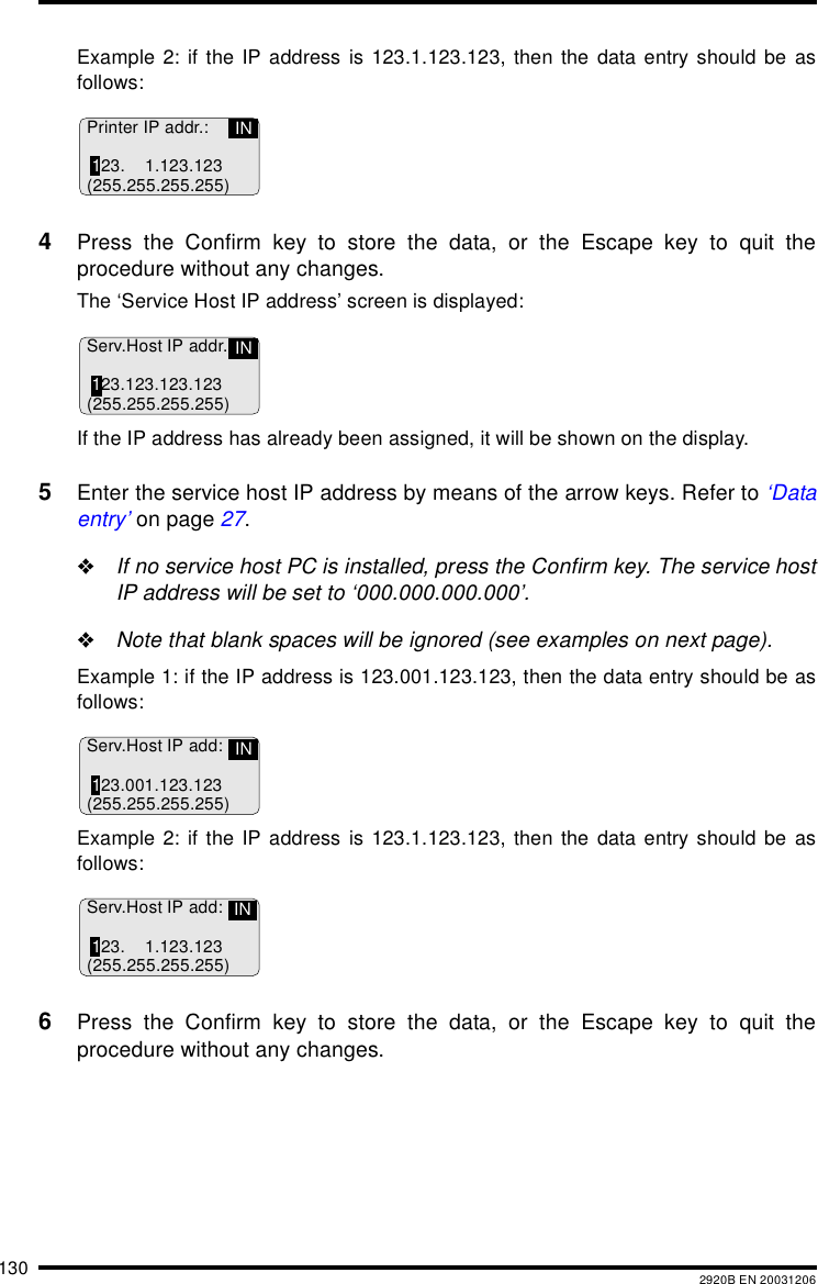 130 2920B EN 20031206Example 2: if the IP address is 123.1.123.123, then the data entry should be asfollows:4Press the Confirm key to store the data, or the Escape key to quit theprocedure without any changes.The ‘Service Host IP address’ screen is displayed:If the IP address has already been assigned, it will be shown on the display.5Enter the service host IP address by means of the arrow keys. Refer to ‘Dataentry’ on page 27.&quot;If no service host PC is installed, press the Confirm key. The service hostIP address will be set to ‘000.000.000.000’.&quot;Note that blank spaces will be ignored (see examples on next page).Example 1: if the IP address is 123.001.123.123, then the data entry should be asfollows:Example 2: if the IP address is 123.1.123.123, then the data entry should be asfollows:6Press the Confirm key to store the data, or the Escape key to quit theprocedure without any changes.Printer IP addr.:123. 1.123.123(255.255.255.255)INServ.Host IP addr.123.123.123.123(255.255.255.255)INServ.Host IP add:123.001.123.123(255.255.255.255)INServ.Host IP add:123. 1.123.123(255.255.255.255)IN