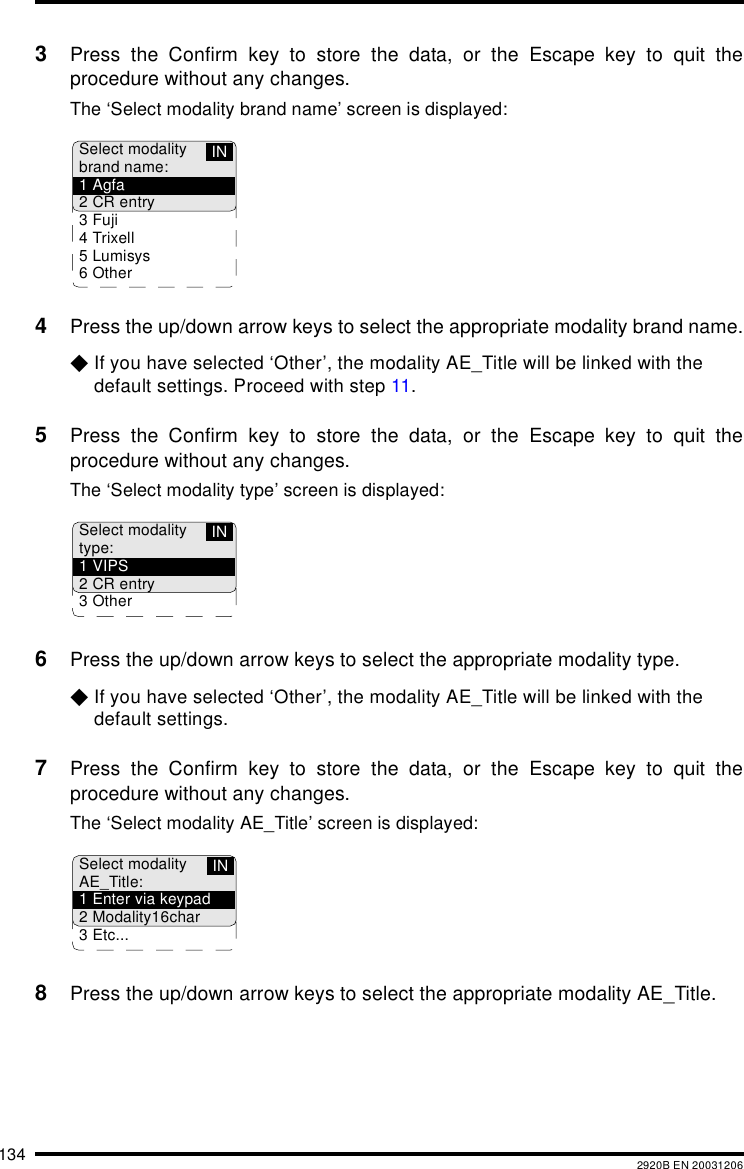 134 2920B EN 200312063Press the Confirm key to store the data, or the Escape key to quit theprocedure without any changes.The ‘Select modality brand name’ screen is displayed:4Press the up/down arrow keys to select the appropriate modality brand name.$If you have selected ‘Other’, the modality AE_Title will be linked with the default settings. Proceed with step 11.5Press the Confirm key to store the data, or the Escape key to quit theprocedure without any changes.The ‘Select modality type’ screen is displayed:6Press the up/down arrow keys to select the appropriate modality type.$If you have selected ‘Other’, the modality AE_Title will be linked with the default settings.7Press the Confirm key to store the data, or the Escape key to quit theprocedure without any changes.The ‘Select modality AE_Title’ screen is displayed:8Press the up/down arrow keys to select the appropriate modality AE_Title. Select modalitybrand name:1Agfa2 CR entry3Fuji4Trixell5Lumisys6 OtherINSelect modalitytype:1VIPS2 CR entry3 OtherINSelect modalityAE_Title:1 Enter via keypad2 Modality16char3 Etc...IN