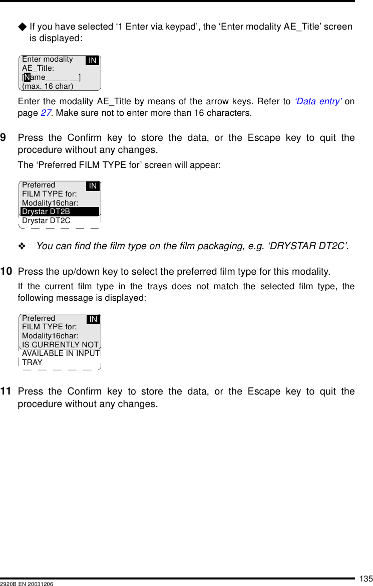 1352920B EN 20031206$If you have selected ‘1 Enter via keypad’, the ‘Enter modality AE_Title’ screen is displayed:Enter the modality AE_Title by means of the arrow keys. Refer to ‘Data entry’ onpage 27. Make sure not to enter more than 16 characters.9Press the Confirm key to store the data, or the Escape key to quit theprocedure without any changes.The ‘Preferred FILM TYPE for’ screen will appear:&quot;You can find the film type on the film packaging, e.g. ‘DRYSTAR DT2C’.10 Press the up/down key to select the preferred film type for this modality.If the current film type in the trays does not match the selected film type, thefollowing message is displayed:11 Press the Confirm key to store the data, or the Escape key to quit theprocedure without any changes.Enter modalityAE_Title:[Name_____ __](max. 16 char)INPreferredFILM TYPE for:Modality16char:Drystar DT2BDrystar DT2CINPreferredFILM TYPE for:Modality16char:IS CURRENTLY NOTAVAILABLE IN INPUTTRAYIN