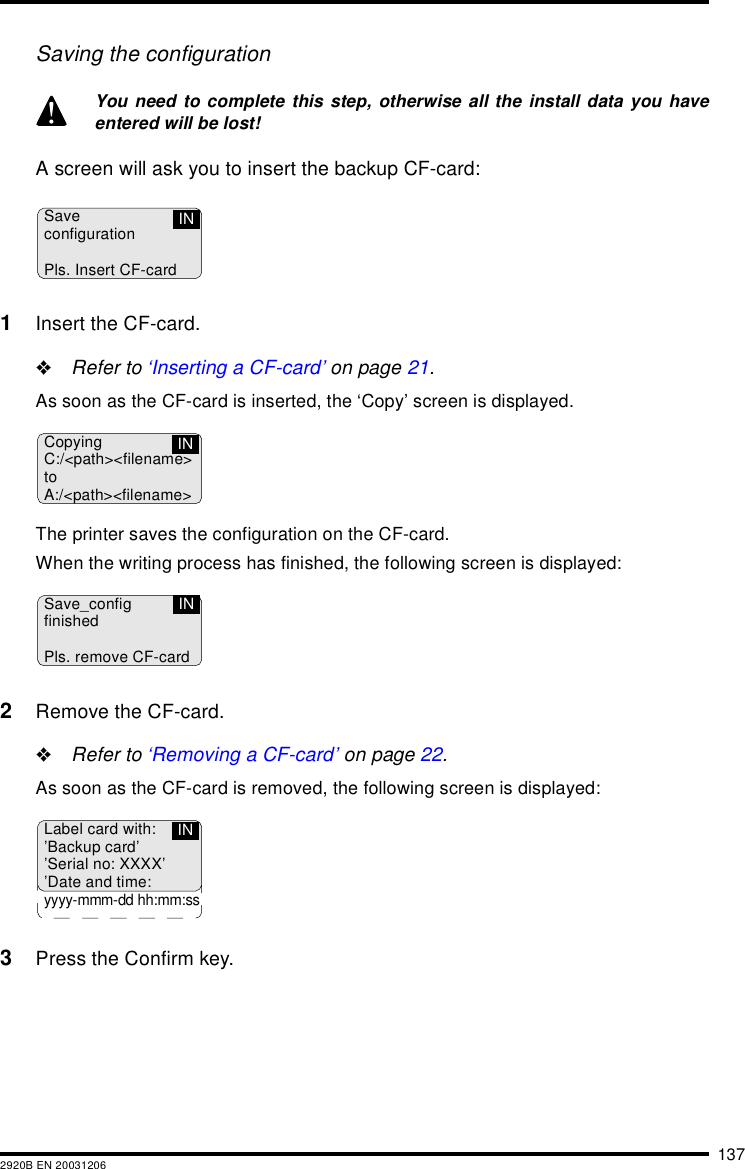 1372920B EN 20031206Saving the configurationA screen will ask you to insert the backup CF-card:1Insert the CF-card.&quot;Refer to ‘Inserting a CF-card’ on page 21.As soon as the CF-card is inserted, the ‘Copy’ screen is displayed.The printer saves the configuration on the CF-card.When the writing process has finished, the following screen is displayed:2Remove the CF-card.&quot;Refer to ‘Removing a CF-card’ on page 22.As soon as the CF-card is removed, the following screen is displayed:3Press the Confirm key.You need to complete this step, otherwise all the install data you haveentered will be lost!SaveconfigurationPls. Insert CF-cardINCopyingC:/&lt;path&gt;&lt;filename&gt;toA:/&lt;path&gt;&lt;filename&gt;INSave_configfinishedPls. remove CF-cardINLabel card with:’Backup card’’Serial no: XXXX’’Date and time:yyyy-mmm-dd hh:mm:ssIN