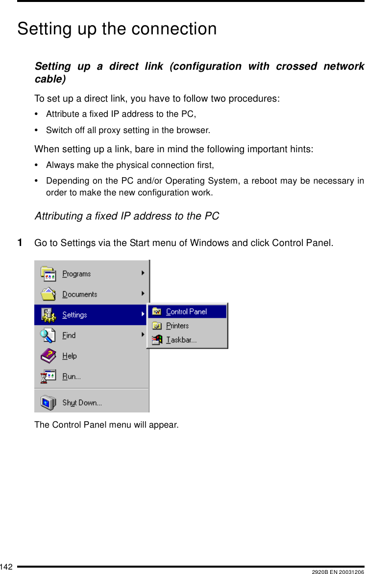 142 2920B EN 20031206Setting up the connectionSetting up a direct link (configuration with crossed networkcable)To set up a direct link, you have to follow two procedures:•Attribute a fixed IP address to the PC,•Switch off all proxy setting in the browser.When setting up a link, bare in mind the following important hints:•Always make the physical connection first,•Depending on the PC and/or Operating System, a reboot may be necessary inorder to make the new configuration work.Attributing a fixed IP address to the PC1Go to Settings via the Start menu of Windows and click Control Panel.The Control Panel menu will appear.