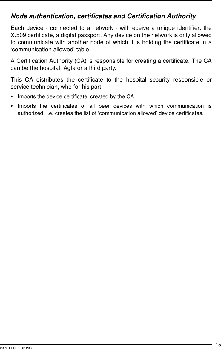 152920B EN 20031206Node authentication, certificates and Certification AuthorityEach device - connected to a network - will receive a unique identifier: theX.509 certificate, a digital passport. Any device on the network is only allowedto communicate with another node of which it is holding the certificate in a‘communication allowed’ table.A Certification Authority (CA) is responsible for creating a certificate. The CAcan be the hospital, Agfa or a third party.This CA distributes the certificate to the hospital security responsible orservice technician, who for his part:•Imports the device certificate, created by the CA.•Imports the certificates of all peer devices with which communication isauthorized, i.e. creates the list of ‘communication allowed’ device certificates.