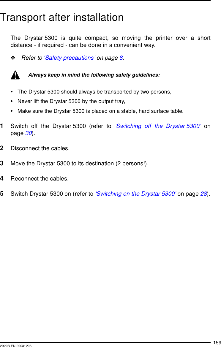 1592920B EN 20031206Transport after installationThe Drystar 5300 is quite compact, so moving the printer over a shortdistance - if required - can be done in a convenient way.&quot;Refer to ‘Safety precautions’ on page 8.•The Drystar 5300 should always be transported by two persons,•Never lift the Drystar 5300 by the output tray,•Make sure the Drystar 5300 is placed on a stable, hard surface table.1Switch off the Drystar 5300 (refer to ‘Switching off the Drystar 5300’ onpage 30).2Disconnect the cables.3Move the Drystar 5300 to its destination (2 persons!).4Reconnect the cables.5Switch Drystar 5300 on (refer to ‘Switching on the Drystar 5300’ on page 28).Always keep in mind the following safety guidelines: